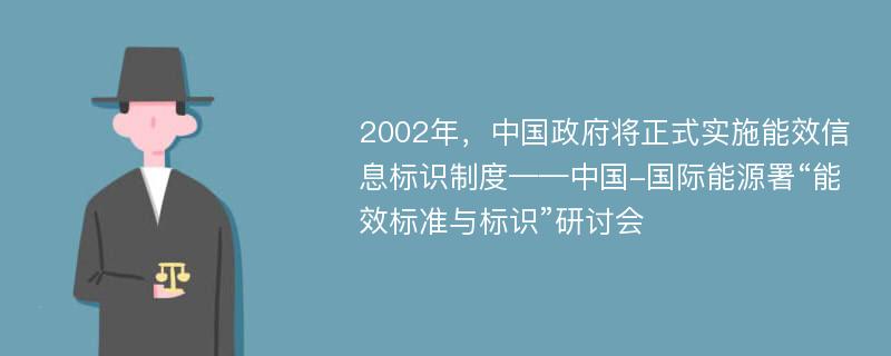 2002年，中国政府将正式实施能效信息标识制度——中国-国际能源署“能效标准与标识”研讨会